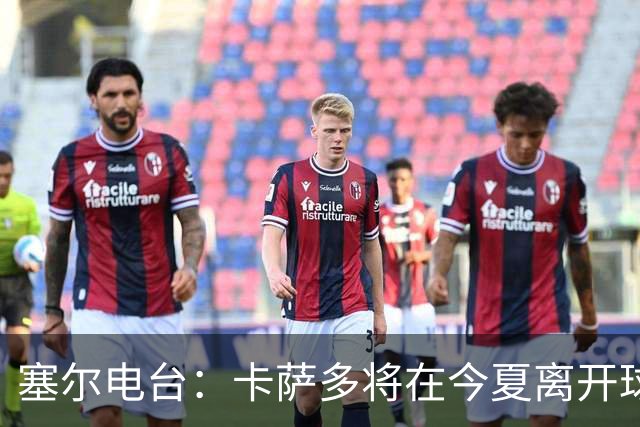 塞尔电台：卡萨多将在今夏离开球队 利雅得新月是具吸引力的选择