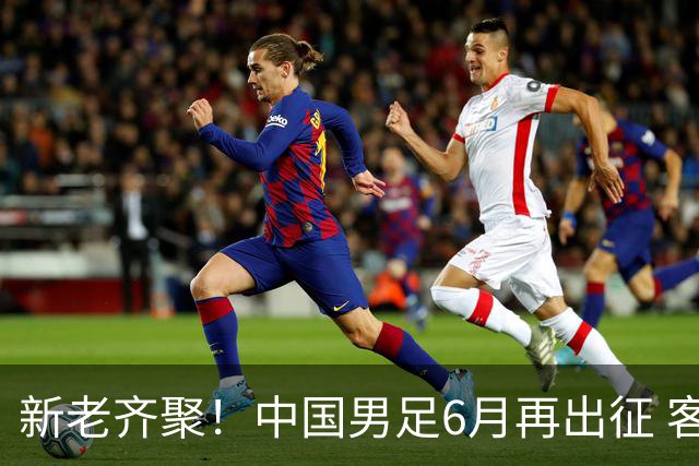 新老齐聚！中国男足6月再出征 客战新加坡主场对阵泰国