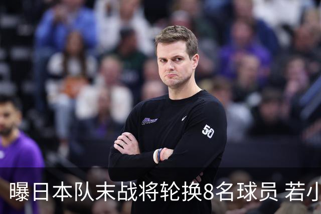 曝日本队末战将轮换8名球员 若小组第二出线大概率对阵巴西
