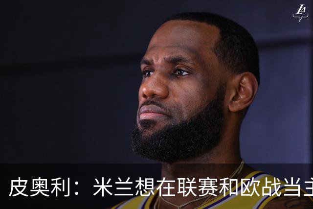 皮奥利：米兰想在联赛和欧战当主角 德比很重要