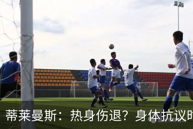 蒂莱曼斯：热身伤退？身体抗议时无法勉强，很多球员都太累了